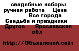 свадебные наборы(ручная работа) › Цена ­ 1 200 - Все города Свадьба и праздники » Другое   . Ярославская обл.